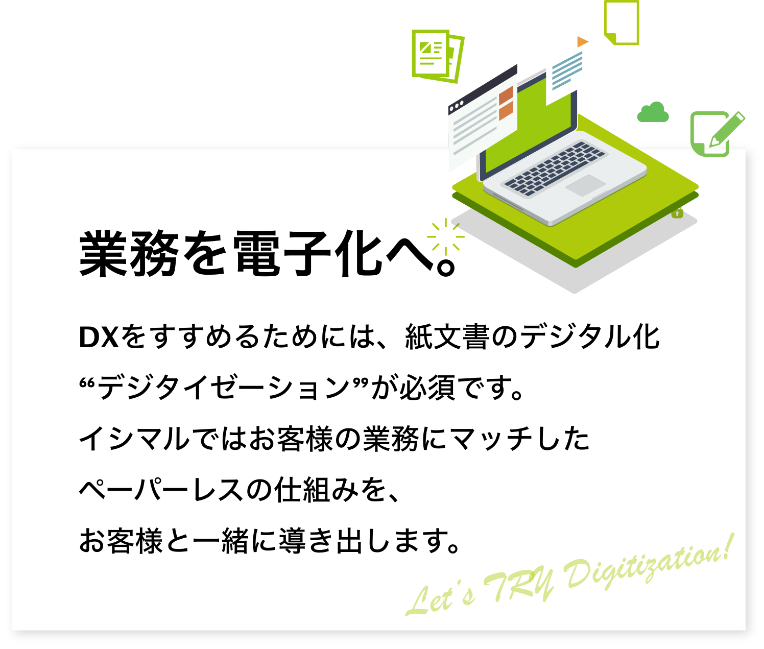 業務を電子化へ。DXをすすめるためには、紙文書のデジタル化“デジタイゼーション”が必須です。イシマルではお客様の業務にマッチしたペーパーレスの仕組みを、お客様と一緒に導き出します。