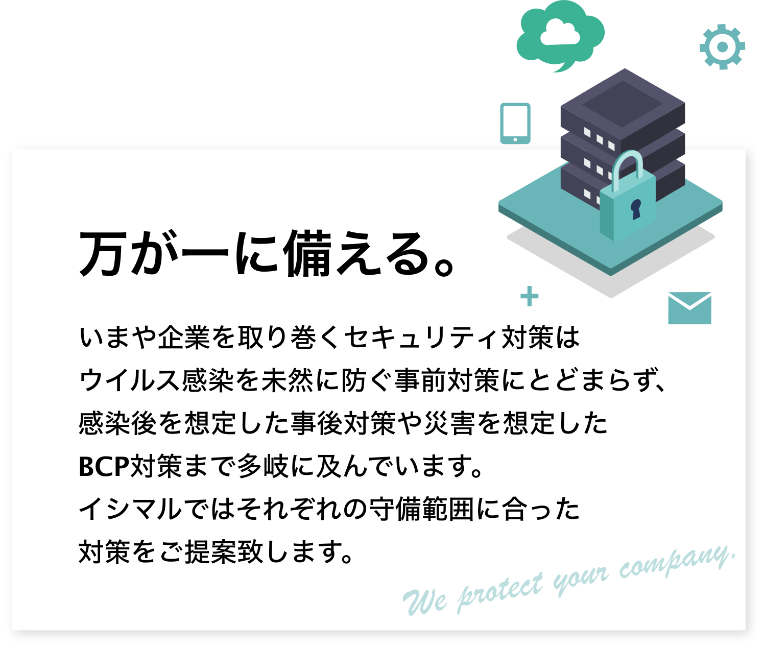 万が一に備える。いまや企業を取り巻くセキュリティ対策はウイルス感染を未然に防ぐ事前対策にとどまらず、感染後を想定した事後対策や災害を想定したBCP対策まで多岐に及んでいます。イシマルではそれぞれの守備範囲に合った対策をご提案致します。